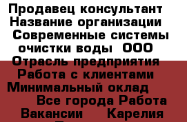 Продавец-консультант › Название организации ­ Современные системы очистки воды, ООО › Отрасль предприятия ­ Работа с клиентами › Минимальный оклад ­ 27 000 - Все города Работа » Вакансии   . Карелия респ.,Петрозаводск г.